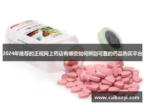 2024年推荐的正规网上药店有哪些如何辨别可靠的药品购买平台