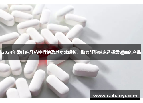 2024年最佳护肝药排行榜及其功效解析，助力肝脏健康选择最适合的产品