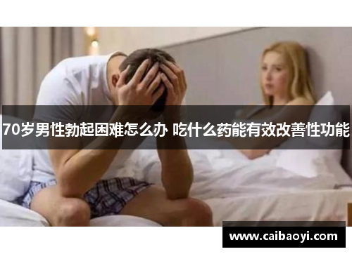 70岁男性勃起困难怎么办 吃什么药能有效改善性功能